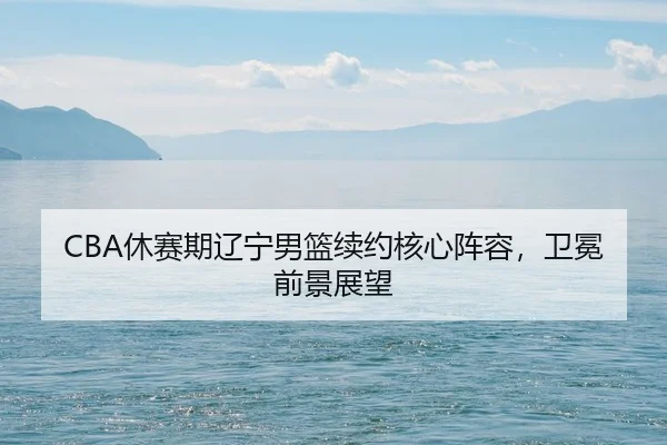 CBA休赛期辽宁男篮续约核心阵容，卫冕前景展望