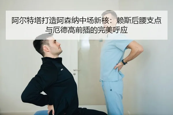 阿尔特塔打造阿森纳中场新核：赖斯后腰支点与厄德高前插的完美呼应