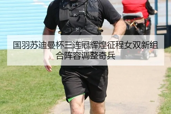国羽苏迪曼杯三连冠辉煌征程女双新组合阵容调整奇兵